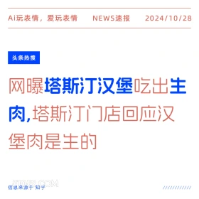 2024年10月28日 新闻 头条热搜 Ai玩表情，爱玩表情 NEWS速报 2024/10/28 头条热搜 网曝塔斯汀汉堡吃出生 肉，塔斯汀门店回应汉 堡肉是生的 信息来源于知乎 ////////////