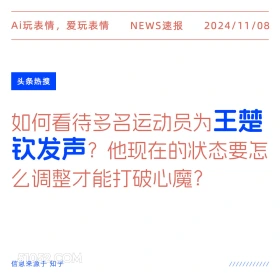 2024年11月08日 头条热搜 头条新闻 Ai玩表情，爱玩表情 NEWS速报 2024/11/08 头条热搜 如何看待多名运动员为王楚 钦发声？ 他现在的状态要怎 么调整才能打破心魔？ 信息来源于知乎 ////////////