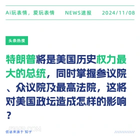 2024年11月08日 头条热搜 头条新闻 Ai玩表情，爱玩表情 NEWS速报 2024/11/08 头条热搜 特朗普将是美国历史权力最 大的总统，同时掌握参议院 众议院及最高法院，这将 对美国政坛造成怎样的影响 ? 信息来源于知乎 ////////////