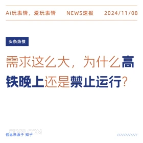 2024年11月08日 头条热搜 头条新闻 Ai玩表情，爱玩表情 NEWS速报 2024/11/08 头条热搜 需求这么大，为什么高 铁晚上还是禁止运行？ 信息来源于知乎 ////////////