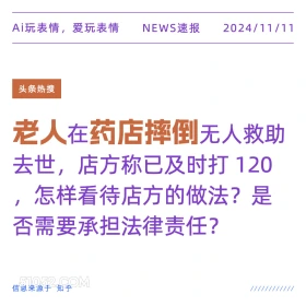 2024年11月11日 头条热搜 新闻 Ai玩表情，爱玩表情 NEWS速报 2024/11/11 头条热搜 老人在药店摔倒无人救助 去世，店方称已及时打120 怎样看待店方的做法？是 否需要承担法律责任？ 信息来源于知乎 ////////////