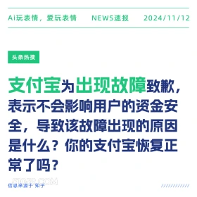 2024年11月12日 新闻 头条热搜 Ai玩表情，爱玩表情 NEWS速报 2024/11/12 头条热搜 支付宝为出现故障致歉， 表示不会影响用户的资金安 全，导致该故障出现的原因 是什么？你的支付宝恢复正 常了吗？ 信息来源于知乎 ////////////