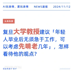 2024年11月12日 新闻 头条热搜 Ai玩表情，爱玩表情 NEWS速报 2024/11/12 头条热搜 复旦大学教授建议「年轻 人毕业后无须急于工作，可 以考虑先啃老几年」，怎样 看待他的观点？ 信息来源于知乎 ////////////