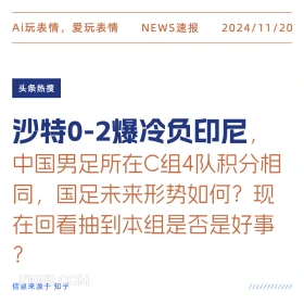 2024年11月20日 头条热搜 头条新闻 Ai玩表情，爱玩表情 NEWS速报 2024/11/20 头条热搜 沙特0-2爆冷负印尼， 中国男足所在C组4队积分相 同，国足未来形势如何？现 在回看抽到本组是否是好事 ? 信息来源于知乎 ////////////