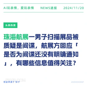 2024年11月20日 头条热搜 头条新闻 Ai玩表情，爱玩表情 NEWS速报 2024/11/20 头条热搜 珠海航展一男子扫描展品被 质疑是间谍，航展方回应 是否为间谍还没有明确通知 」，有哪些信息值得关注？ 信息来源于知乎 ////////////