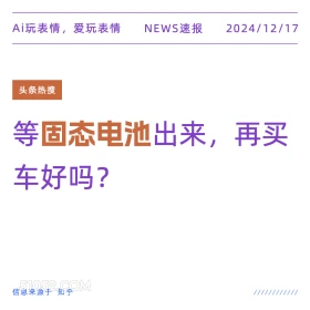 2024年12月17日 新闻 头条热搜 Ai玩表情，爱玩表情 NEWS速报 2024/12/17 头条热搜 等固态电池出来，再买 车好吗？ 信息来源于知乎 ////////////