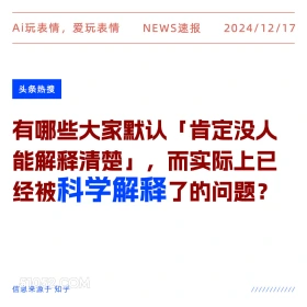 2024年12月17日 新闻 头条热搜 Ai玩表情，爱玩表情 NEWS速报 2024/12/17 头条热搜 有哪些大家默认「肯定没人 能解释清楚」，而实际上已 经被科学解释了的问题？ 信息来源于知乎 ////////////