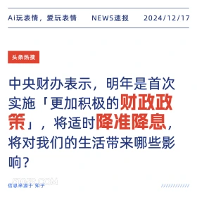 2024年12月17日 新闻 头条热搜 Ai玩表情，爱玩表情 NEWS速报 2024/12/17 头条热搜 中央财办表示，明年是首次 实施「更加积极的财政政 策」，将适时降准降息 将对我们的生活带来哪些影 响？ 信息来源于知乎 ////////////