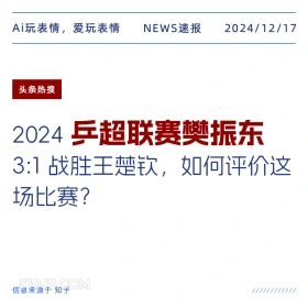 2024年12月17日 新闻 头条热搜 Ai玩表情，爱玩表情 NEWS速报 2024/12/17 头条热搜 2024: 乒超联赛樊振东 3:1战胜王楚钦，如何评价这 场比赛？ 信息来源于知乎 ////////////