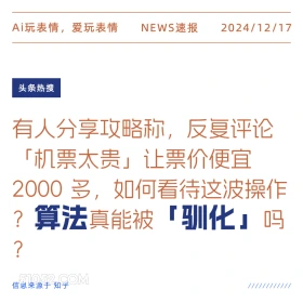 2024年12月17日 新闻 头条热搜 Ai玩表情，爱玩表情 NEWS速报 2024/12/17 头条热搜 有人分享攻略称，反复评论 「机票太贵」让票价便宜 2000多，如何看待这波操作 ?算法真能被 「驯化』吗 ? 信息来源于知乎 ////////////