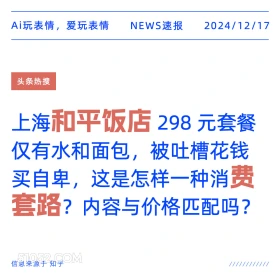 2024年12月17日 新闻 头条热搜 Ai玩表情，爱玩表情 NEWS速报 2024/12/17 头条热搜 上海和平饭店298元套餐 仅有水和面包，被吐槽花钱 买自卑，这是怎样一种消费 套路？内容与价格匹配吗？ 信息来源于知乎 ////////////