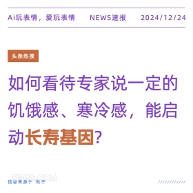 2024年12月24日 新闻 头条热搜 Ai玩表情，爱玩表情 NEWS速报 2024/12/24 头条热搜 如何看待专家说一定的 饥饿感、寒冷感， ,能启 动长寿基因？ 信息来源于知乎 ////////////