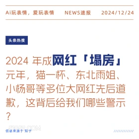 2024年12月24日 新闻 头条热搜 Ai玩表情，爱玩表情 NEWS速报 2024/12/24 头条热搜 2024年成网红 「塌房」 元年，猫一杯、东北雨姐、 小杨哥等多位大网红先后道 歉，这背后给我们哪些警示 ? 信息来源于知乎 ////////////