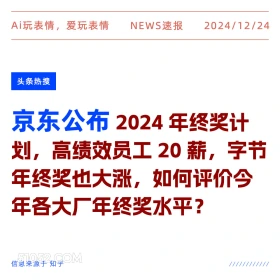 2024年12月24日 新闻 头条热搜 Ai玩表情，爱玩表情 NEWS速报 2024/12/24 头条热搜 京东公布2024年终奖计 划，高绩效员工20薪，字节 年终奖也大涨，如何评价今 年各大厂年终奖水平？ 信息来源于知乎 ////////////