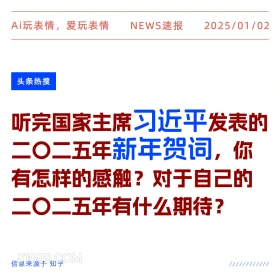 2025年01月02日 新闻 头条热搜 Ai玩表情，爱玩表情 NEWS速报 2025/01/02 头条热搜 听完国家主席习近平发表的 二二五年新年贺词，你 有怎样的感触？对于自己的 二二五年有什么期待？ 信息来源于知乎 ////////////