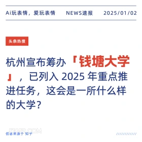 2025年01月02日 新闻 头条热搜 Ai玩表情，爱玩表情 NEWS速报 2025/01/02 头条热搜 杭州宣布筹办 「钱塘大学 』,已列入2025年重点推 进任务，这会是一所什么样 的大学？ 信息来源于知乎 ////////////