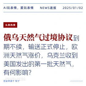 2025年01月02日 新闻 头条热搜 Ai玩表情，爱玩表情 NEWS速报 2025/01/02 头条热搜 俄乌天然气过境协议到 期不续，输送正式停止，欧 洲天然气涨价，乌克兰收到 美国发出的第一批天然气 有何影响？ 信息来源于知乎 ////////////