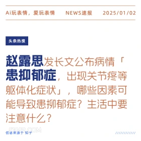 2025年01月02日 新闻 头条热搜 Ai玩表情，爱玩表情 NEWS速报 2025/01/02 头条热搜 赵露思发长文公布病情 「 患抑郁症， 出现关节疼等 躯体化症状」，[ 哪些因素可 能导致患柳郁症？生活中要 注意什么？ 信息来源于知乎 ////////////