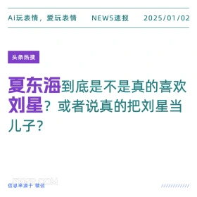 2025年01月02日 新闻 头条热搜 Ai玩表情，爱玩表情 NEWS速报 2025/01/02 头条热搜 夏东海到底是不是真的喜欢 刘星？或者说真的把刘星当 儿子？ 信息来源于微信 ////////////