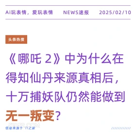 2025年02月10日 新闻 头条热搜 Ai玩表情，爱玩表情 NEWS速报 2025/02/10 头条热搜 哪吒2》中为什么在 得知仙丹来源真相后， 十万捕妖队仍然能做到 无一叛变？ 信息来源于T之家 ////////////