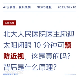 2025年02月10日 新闻 头条热搜 Ai玩表情，爱玩表情 NEWS速报 2025/02/10 头条热搜 北大人民医院医生称迎 太阳闭眼10分钟可预 防近视，这是真的吗？ 背后是什么原理？ 信息来源于知乎 ////////////