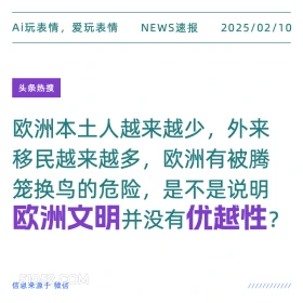 2025年02月10日 新闻 头条热搜 Ai玩表情，爱玩表情 NEWS速报 2025/02/10 头条热搜 欧洲本土人越来越少，外来 移民越来越多，欧洲有被腾 笼换鸟的危险，是不是说明 欧洲文明并没有优越性？ 信息来源于微信 ////////////