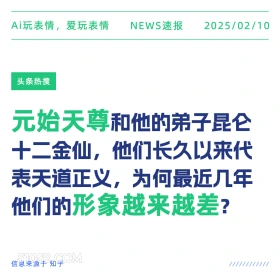 2025年02月10日 新闻 头条热搜 Ai玩表情，爱玩表情 NEWS速报 2025/02/10 头条热搜 元始天尊和他的弟子昆仑 十二金仙，他们长久以来代 表天道正义，为何最近几年 他们的形象越来越差？ 信息来源于知乎 ////////////