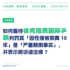 2025年03月10日 新闻 头条热搜 Ai玩表情，爱玩表情 NEWS速报 2025/03/10 头条热搜 如何看待徐克指责国际兵 联判罚其「因性侵被禁赛10 年」是「严重颠倒事实」， 并表示将诉诸法律？ 信息来源于知乎 ////////////