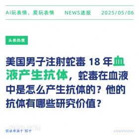 2025年05月06日 新闻 头条热搜 Ai玩表情，爱玩表情 NEWS速报 2025/05/06 头条热搜 美国男子注射蛇毒18年血 液产生抗体， 蛇毒在血液 中是怎么产生抗体的？他的 抗体有哪些研究价值？ 信息来源于知乎 ////////////