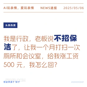2025年05月06日 新闻 头条热搜 Ai玩表情，爱玩表情 NEWS速报 2025/05/06 头条热搜 我是行政，老板说不招保 洁了，让我一个月打扫一次 厕所和会议室，给我涨工资 500元，我怎么回？ 信息来源于知乎 ////////////