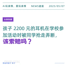 2025年05月07日 新闻 头条热搜 Ai玩表情，爱玩表情 NEWS速报 2025/05/07 头条热搜 孩子2200元的耳机在学校参 加活动时被同学抢走弄断， 该索赔吗？ 信息来源于知乎 ////////////