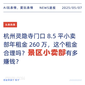 2025年05月07日 新闻 头条热搜 Ai玩表情，爱玩表情 NEWS速报 2025/05/07 头条热搜 杭州灵隐寺门口8.5平小卖 部年租金260万，这个租金 合理吗？景区小卖部有多 赚钱？ 信息来源于知乎 ////////////
