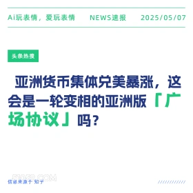 2025年05月07日 新闻 头条热搜 Ai玩表情，爱玩表情 NEWS速报 2025/05/07 头条热搜 亚洲货币集体兑美暴涨，这 会是一轮变相的亚洲版「广 场协议」吗？ 信息来源于知乎 ////////////