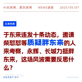2025年05月07日 新闻 头条热搜 Ai玩表情，爱玩表情 NEWS速报 2025/05/07 头条热搜 于东来连发十条动态，邀请 柴怼怼等质疑胖东来的人 来考察，永辉、长城力挺胖 东来，这场风波需要反思什 么？ 信息来源于知乎 ////////////