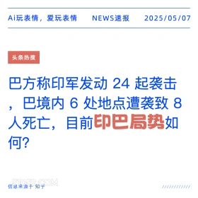2025年05月07日 新闻 头条热搜 Ai玩表情，爱玩表情 NEWS速报 2025/05/07 头条热搜 巴方称印军发动24起袭击 巴境内6处地点遭袭致8 人死亡，目前印巴局势如 何？ 信息来源于知乎 ////////////