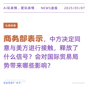 2025年05月07日 新闻 头条热搜 Ai玩表情，爱玩表情 NEWS速报 2025/05/07 头条热搜 商务部表示，中方决定同 意与美方进行接触，释放了 什么信号？会对国际贸易局 势带来哪些影响？ 信息来源于知乎 ////////////