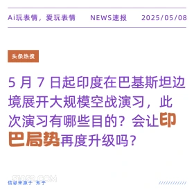 2025年05月08日 新闻 头条热搜 Ai玩表情，爱玩表情 NEWS速报 2025/05/08 头条热搜 5月7日起印度在巴基斯坦边 境展开大规模空战演习，此 次演习有哪些目的？会让印 巴局势再度升级吗？ 信息来源于知乎 ////////////