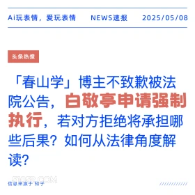 2025年05月08日 新闻 头条热搜 Ai玩表情，爱玩表情 NEWS速报 2025/05/08 头条热搜 「春山学」博主不致歉被法 院公告， ,白敬亭申请强制 执行， 若对方拒绝将承担哪 些后果？如何从法律角度解 读？ 信息来源于知乎 ////////////