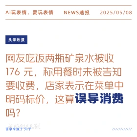 2025年05月08日 新闻 头条热搜 Ai玩表情，爱玩表情 NEWS速报 2025/05/08 头条热搜 网友吃饭两瓶矿泉水被收 176元，称用餐时未被吉知 要收费，店家表示在菜单中 明码标价，这算误导消费 吗？ 信息来源于知乎 ////////////