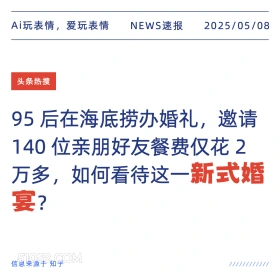2025年05月08日 新闻 头条热搜 Ai玩表情，爱玩表情 NEWS速报 2025/05/08 头条热搜 95后在海底捞办婚礼，邀请 140位亲朋好友餐费仅花2 万多，如何看待这一新式婚 宴？ 信息来源于知乎 ////////////