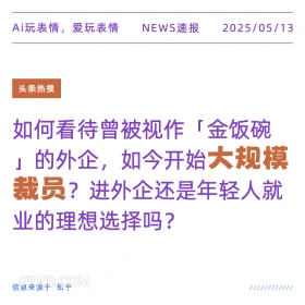 2025年05月13日 新闻 头条热搜 Ai玩表情，爱玩表情 NEWS速报 2025/05/13 头条热搜 如何看待曾被视作「金饭碗 的外企，如今开始大规模 裁员？进外企还是年轻人就 业的理想选择吗？ 信息来源于知乎 ////////////