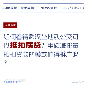 2025年05月13日 新闻 头条热搜 Ai玩表情，爱玩表情 NEWS速报 2025/05/13 头条热搜 如何看待武汉坐地铁公交可 以抵扣房贷？用碳减排量 抵扣贷款的模式值得推广吗 ? 信息来源于知乎 ////////////