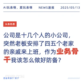 2025年05月13日 新闻 头条热搜 Ai玩表情，爱玩表情 NEWS速报 2025/05/13 头条热搜 公司是十几个人的小公司， 突然老板安排了四五个老家 的亲戚来上班，作为业务骨 干我该怎么做好防备？ 信息来源于知乎 ////////////