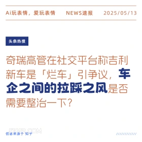 2025年05月13日 新闻 头条热搜 Ai玩表情，爱玩表情 NEWS速报 2025/05/13 头条热搜 奇瑞高管在社交平台称吉利 新车是「烂车」引争议，车 企之间的拉踩之风是否 需要整治一下？ 信息来源于知乎 ////////////