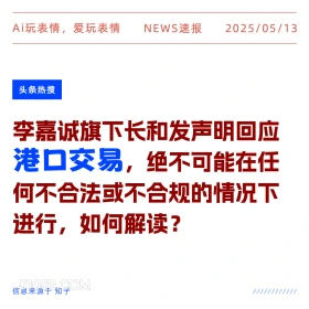 2025年05月13日 新闻 头条热搜 Ai玩表情，爱玩表情 NEWS速报 2025/05/13 头条热搜 李嘉诚旗下长和发声明回应 港口交易，绝不可能在任 何不合法或不合规的情况下 进行，如何解读？ 信息来源于知乎 ////////////